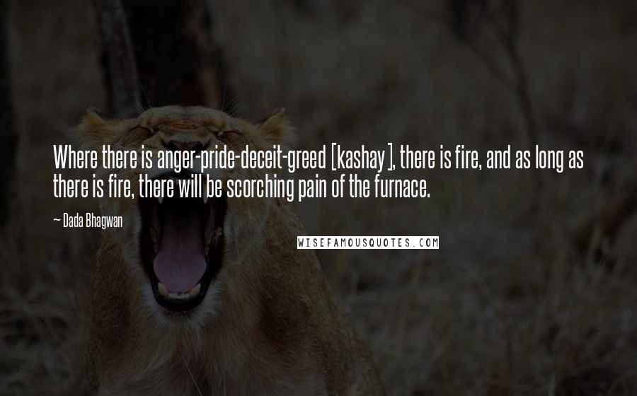 Dada Bhagwan Quotes: Where there is anger-pride-deceit-greed [kashay], there is fire, and as long as there is fire, there will be scorching pain of the furnace.