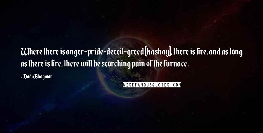 Dada Bhagwan Quotes: Where there is anger-pride-deceit-greed [kashay], there is fire, and as long as there is fire, there will be scorching pain of the furnace.