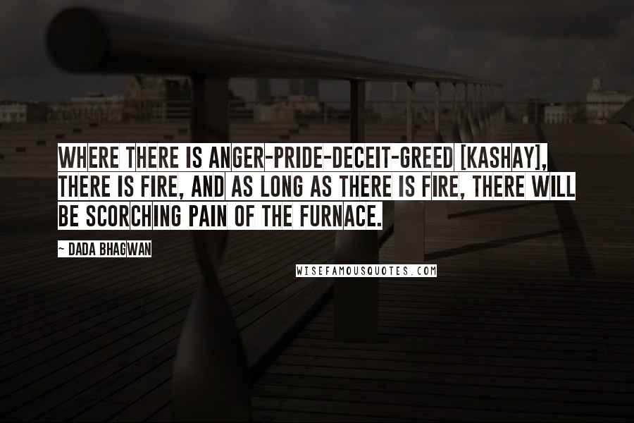 Dada Bhagwan Quotes: Where there is anger-pride-deceit-greed [kashay], there is fire, and as long as there is fire, there will be scorching pain of the furnace.