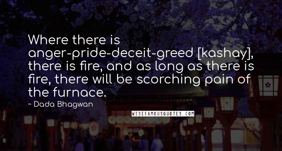 Dada Bhagwan Quotes: Where there is anger-pride-deceit-greed [kashay], there is fire, and as long as there is fire, there will be scorching pain of the furnace.