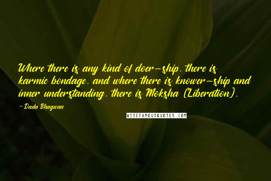 Dada Bhagwan Quotes: Where there is any kind of doer-ship, there is karmic bondage, and where there is knower-ship and inner understanding, there is Moksha [Liberation].