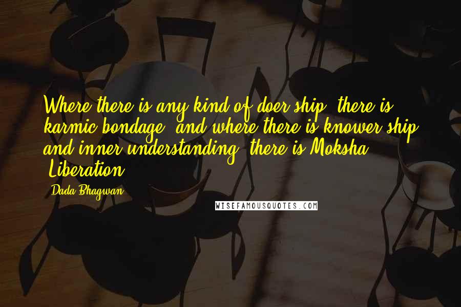 Dada Bhagwan Quotes: Where there is any kind of doer-ship, there is karmic bondage, and where there is knower-ship and inner understanding, there is Moksha [Liberation].
