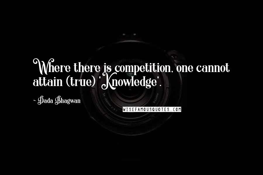 Dada Bhagwan Quotes: Where there is competition, one cannot attain (true) 'Knowledge'.