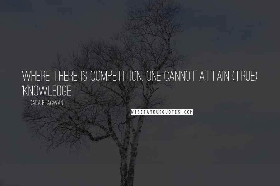 Dada Bhagwan Quotes: Where there is competition, one cannot attain (true) 'Knowledge'.