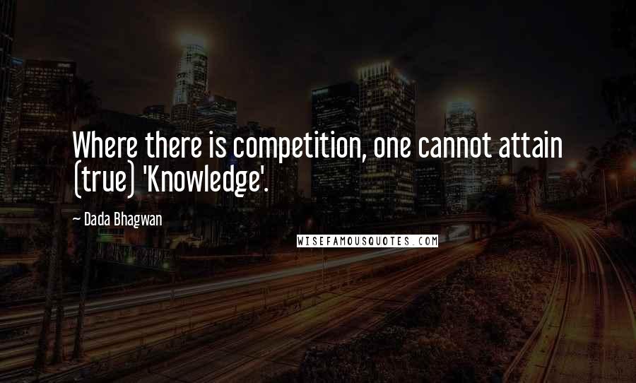 Dada Bhagwan Quotes: Where there is competition, one cannot attain (true) 'Knowledge'.