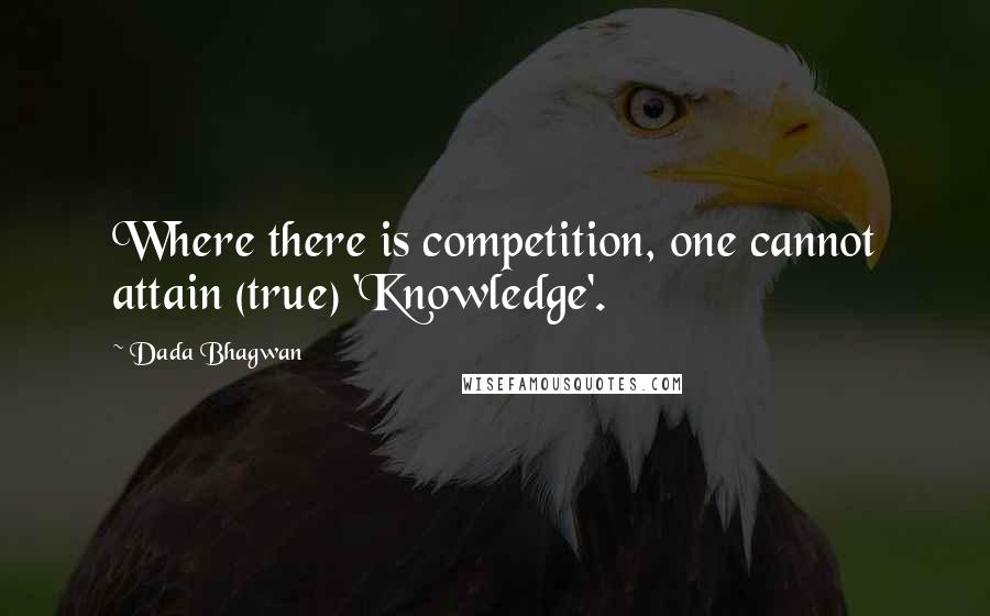 Dada Bhagwan Quotes: Where there is competition, one cannot attain (true) 'Knowledge'.