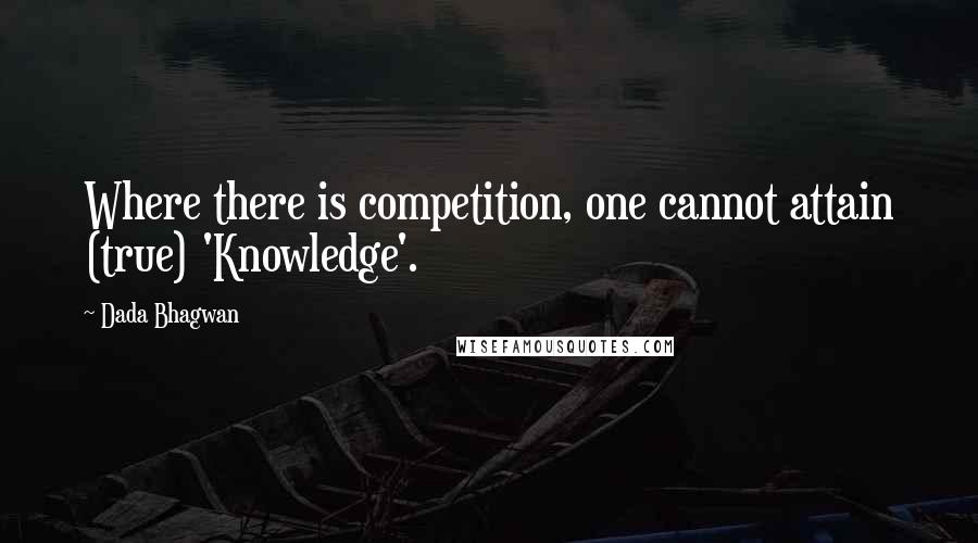 Dada Bhagwan Quotes: Where there is competition, one cannot attain (true) 'Knowledge'.
