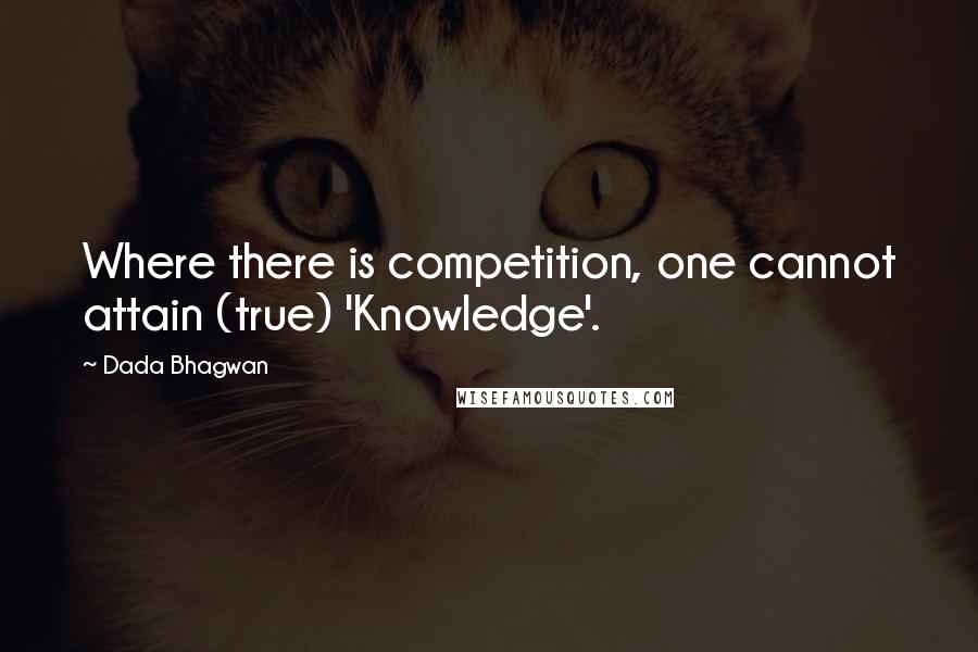 Dada Bhagwan Quotes: Where there is competition, one cannot attain (true) 'Knowledge'.