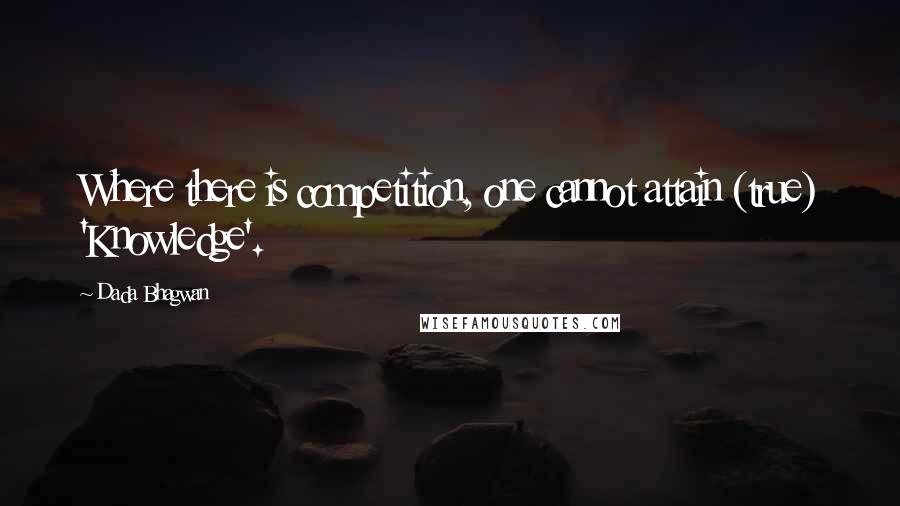 Dada Bhagwan Quotes: Where there is competition, one cannot attain (true) 'Knowledge'.