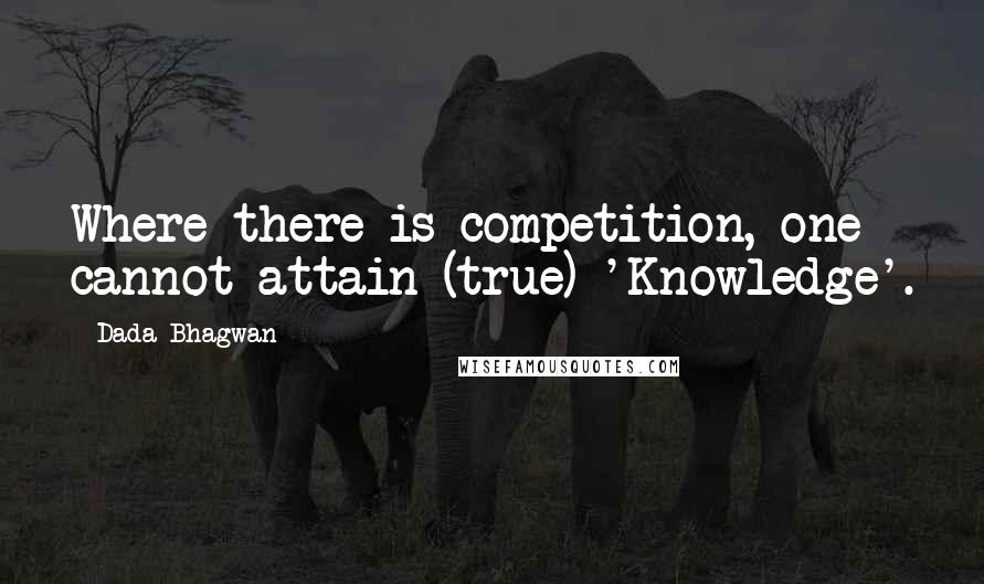 Dada Bhagwan Quotes: Where there is competition, one cannot attain (true) 'Knowledge'.