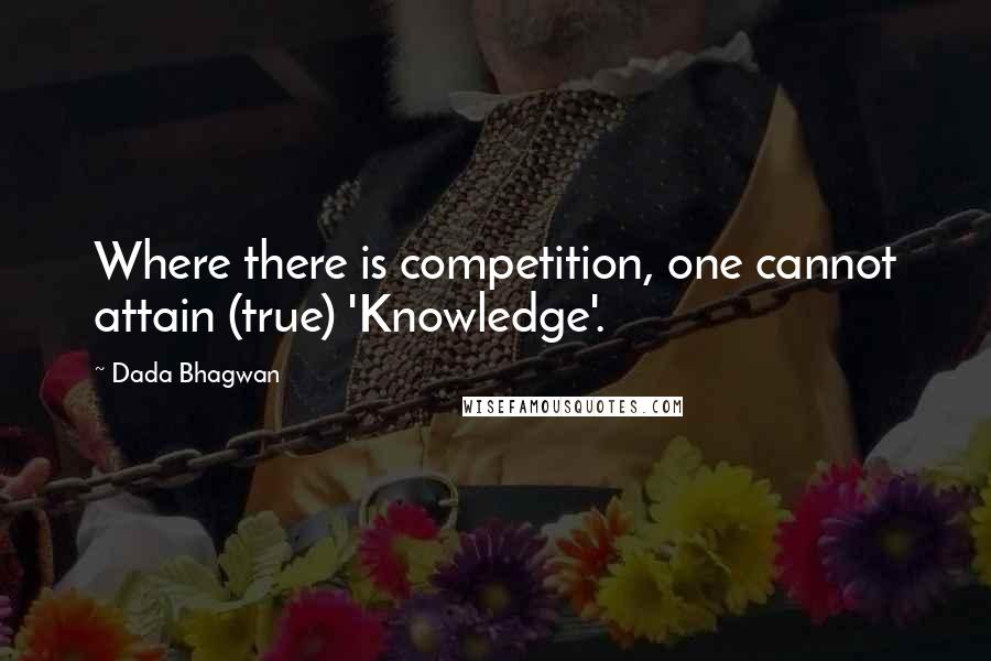 Dada Bhagwan Quotes: Where there is competition, one cannot attain (true) 'Knowledge'.