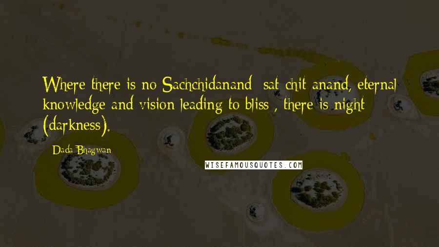 Dada Bhagwan Quotes: Where there is no Sachchidanand [sat-chit-anand, eternal knowledge and vision leading to bliss], there is night (darkness).