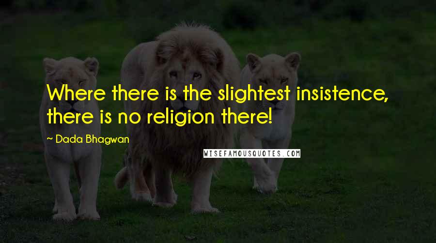 Dada Bhagwan Quotes: Where there is the slightest insistence, there is no religion there!