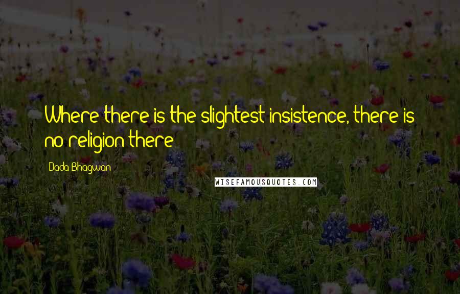 Dada Bhagwan Quotes: Where there is the slightest insistence, there is no religion there!