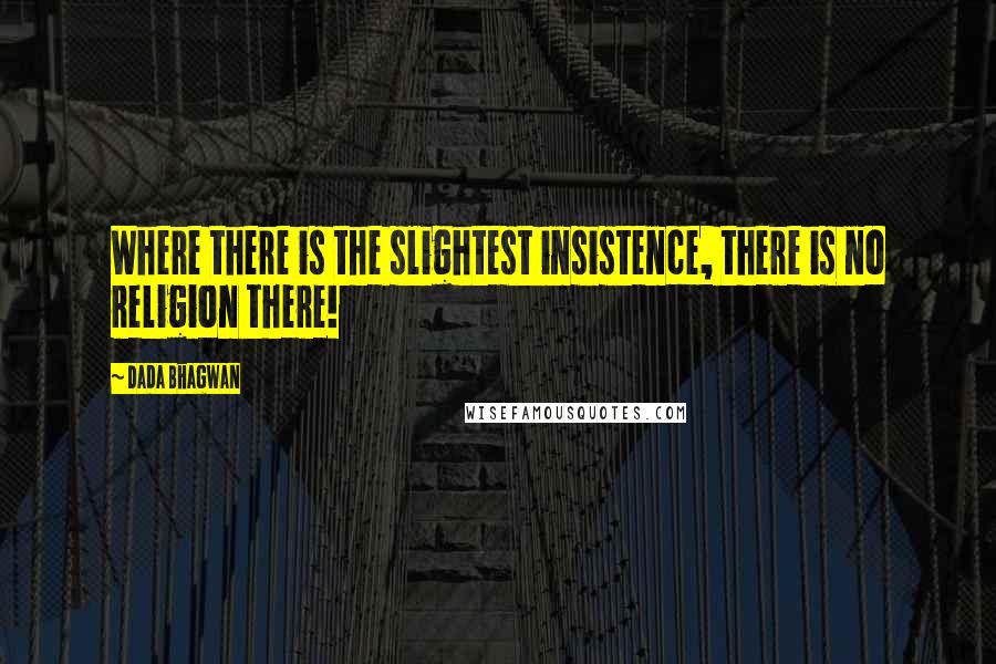 Dada Bhagwan Quotes: Where there is the slightest insistence, there is no religion there!