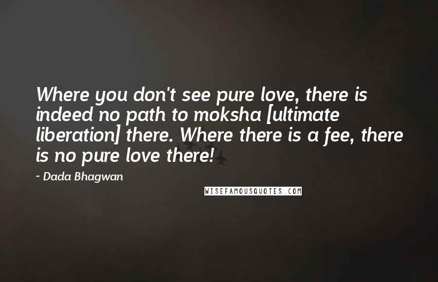 Dada Bhagwan Quotes: Where you don't see pure love, there is indeed no path to moksha [ultimate liberation] there. Where there is a fee, there is no pure love there!