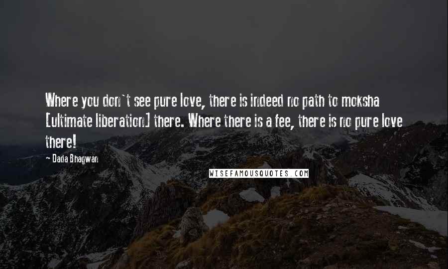 Dada Bhagwan Quotes: Where you don't see pure love, there is indeed no path to moksha [ultimate liberation] there. Where there is a fee, there is no pure love there!