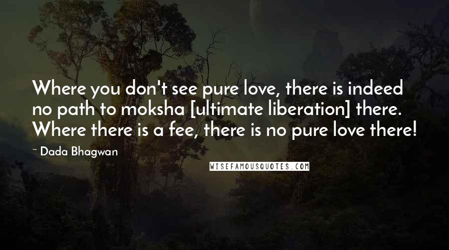 Dada Bhagwan Quotes: Where you don't see pure love, there is indeed no path to moksha [ultimate liberation] there. Where there is a fee, there is no pure love there!