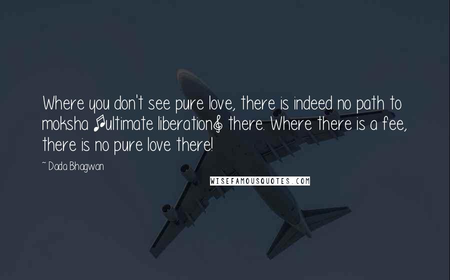 Dada Bhagwan Quotes: Where you don't see pure love, there is indeed no path to moksha [ultimate liberation] there. Where there is a fee, there is no pure love there!