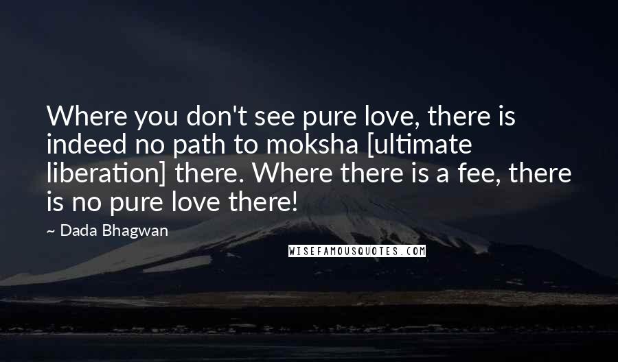 Dada Bhagwan Quotes: Where you don't see pure love, there is indeed no path to moksha [ultimate liberation] there. Where there is a fee, there is no pure love there!