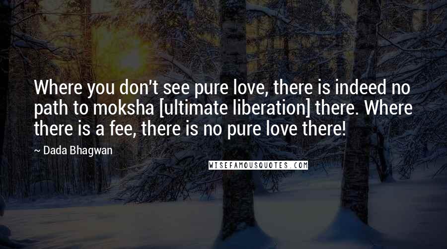 Dada Bhagwan Quotes: Where you don't see pure love, there is indeed no path to moksha [ultimate liberation] there. Where there is a fee, there is no pure love there!