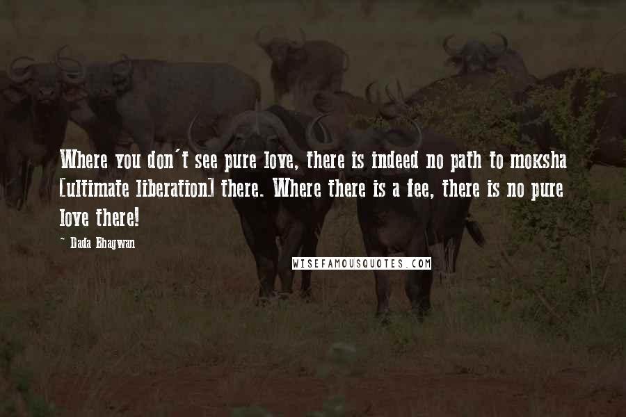 Dada Bhagwan Quotes: Where you don't see pure love, there is indeed no path to moksha [ultimate liberation] there. Where there is a fee, there is no pure love there!