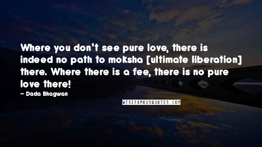 Dada Bhagwan Quotes: Where you don't see pure love, there is indeed no path to moksha [ultimate liberation] there. Where there is a fee, there is no pure love there!