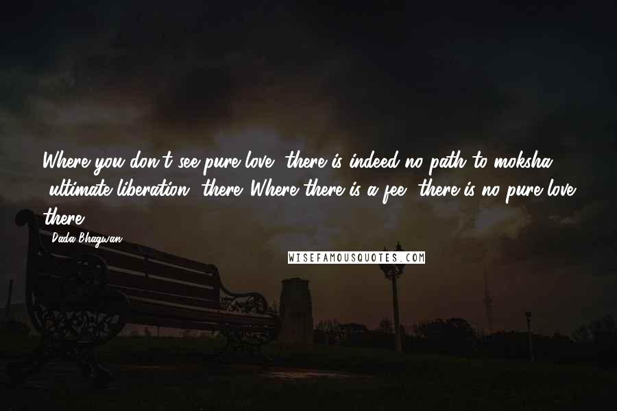 Dada Bhagwan Quotes: Where you don't see pure love, there is indeed no path to moksha [ultimate liberation] there. Where there is a fee, there is no pure love there!