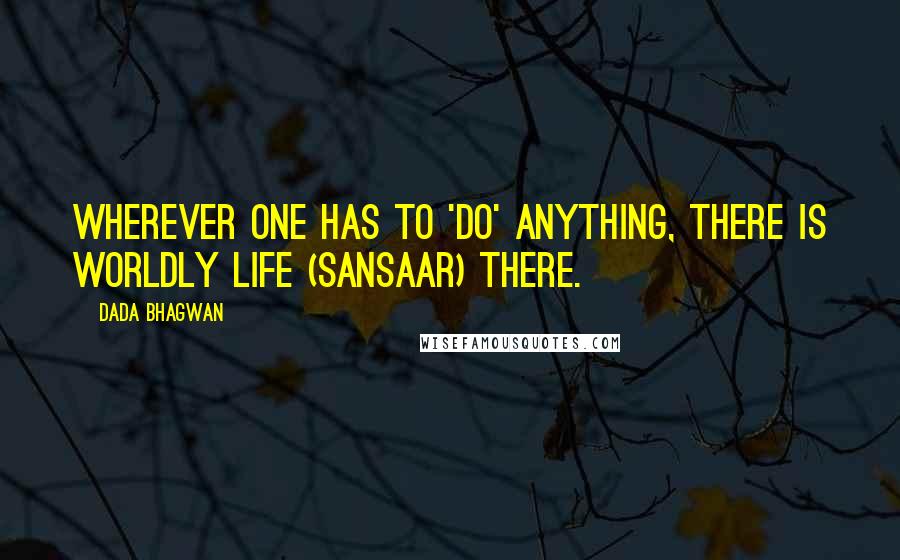 Dada Bhagwan Quotes: Wherever one has to 'do' anything, there is worldly life (sansaar) there.