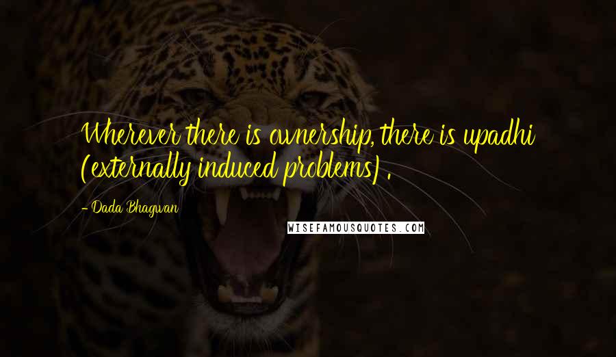 Dada Bhagwan Quotes: Wherever there is ownership, there is upadhi (externally induced problems).