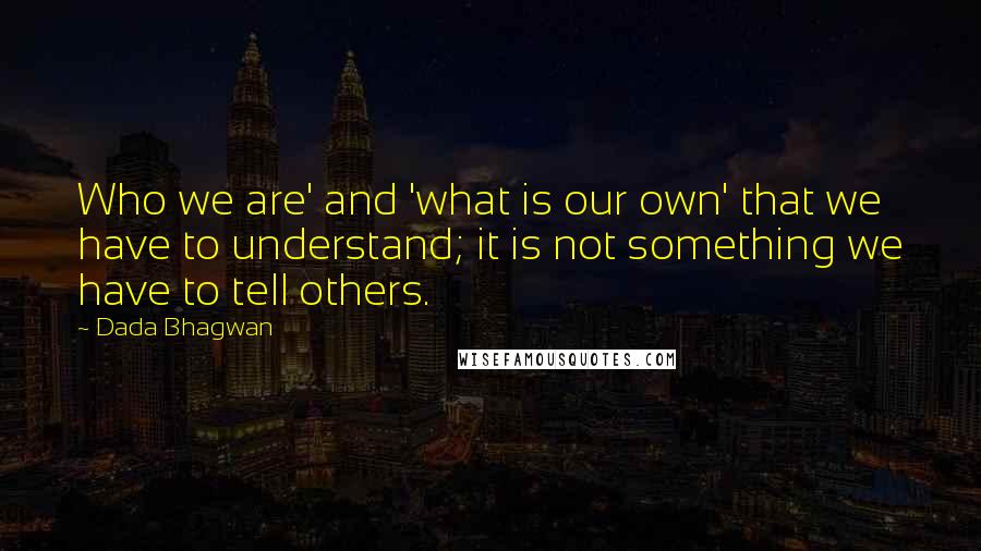 Dada Bhagwan Quotes: Who we are' and 'what is our own' that we have to understand; it is not something we have to tell others.