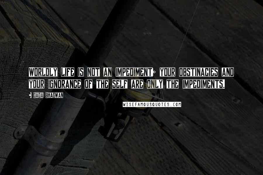 Dada Bhagwan Quotes: Worldly life is not an impediment; your obstinacies and your ignorance of the self are only the impediments.