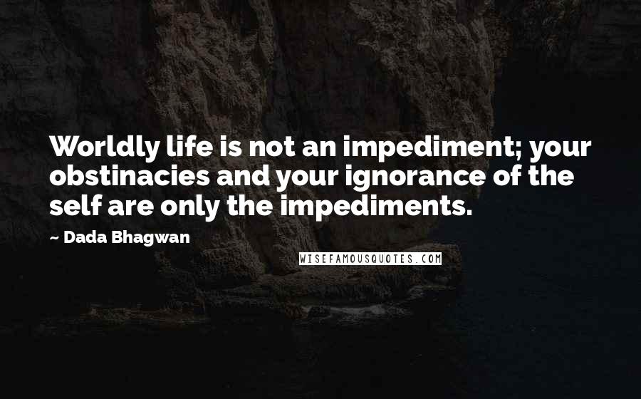 Dada Bhagwan Quotes: Worldly life is not an impediment; your obstinacies and your ignorance of the self are only the impediments.