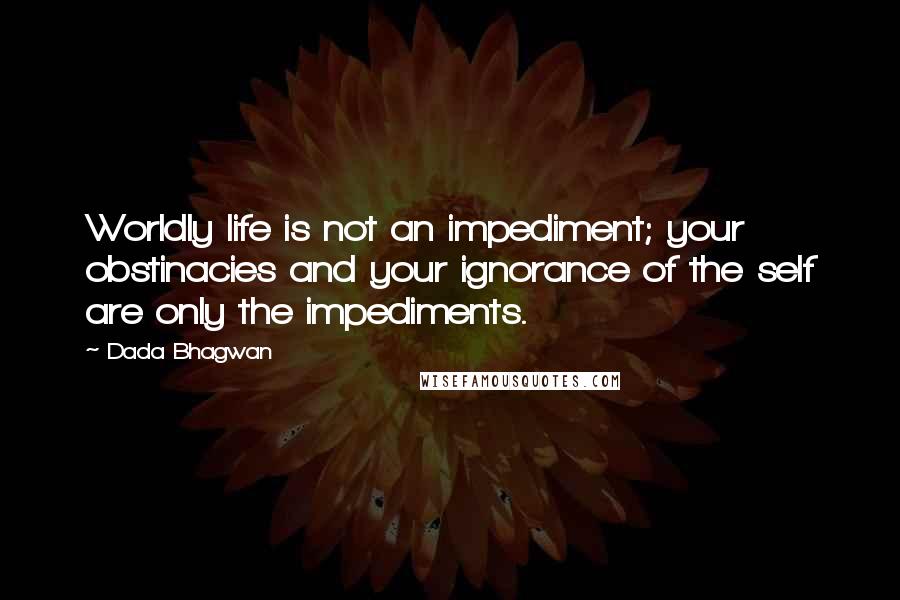 Dada Bhagwan Quotes: Worldly life is not an impediment; your obstinacies and your ignorance of the self are only the impediments.