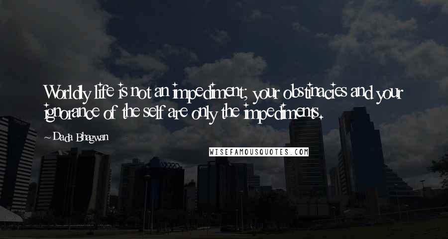 Dada Bhagwan Quotes: Worldly life is not an impediment; your obstinacies and your ignorance of the self are only the impediments.