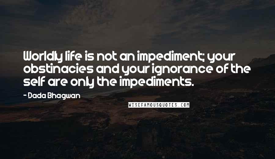 Dada Bhagwan Quotes: Worldly life is not an impediment; your obstinacies and your ignorance of the self are only the impediments.