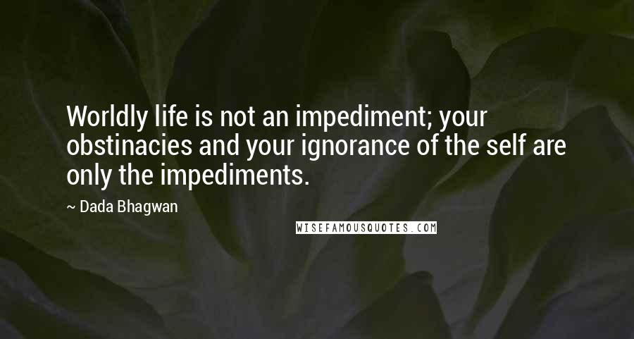 Dada Bhagwan Quotes: Worldly life is not an impediment; your obstinacies and your ignorance of the self are only the impediments.