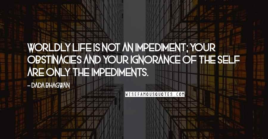 Dada Bhagwan Quotes: Worldly life is not an impediment; your obstinacies and your ignorance of the self are only the impediments.