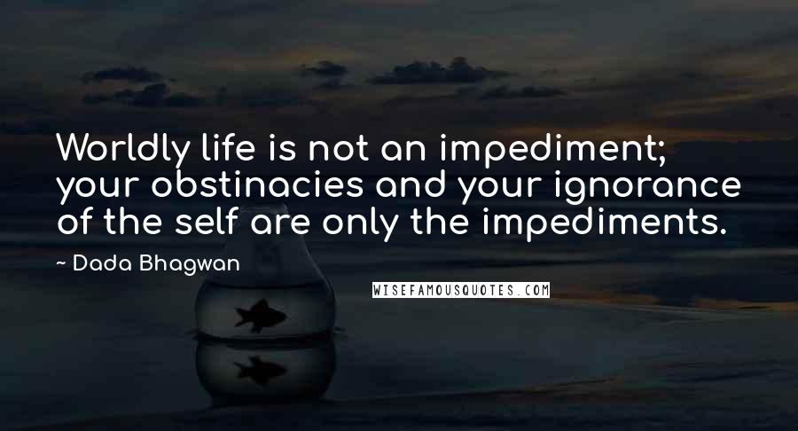 Dada Bhagwan Quotes: Worldly life is not an impediment; your obstinacies and your ignorance of the self are only the impediments.