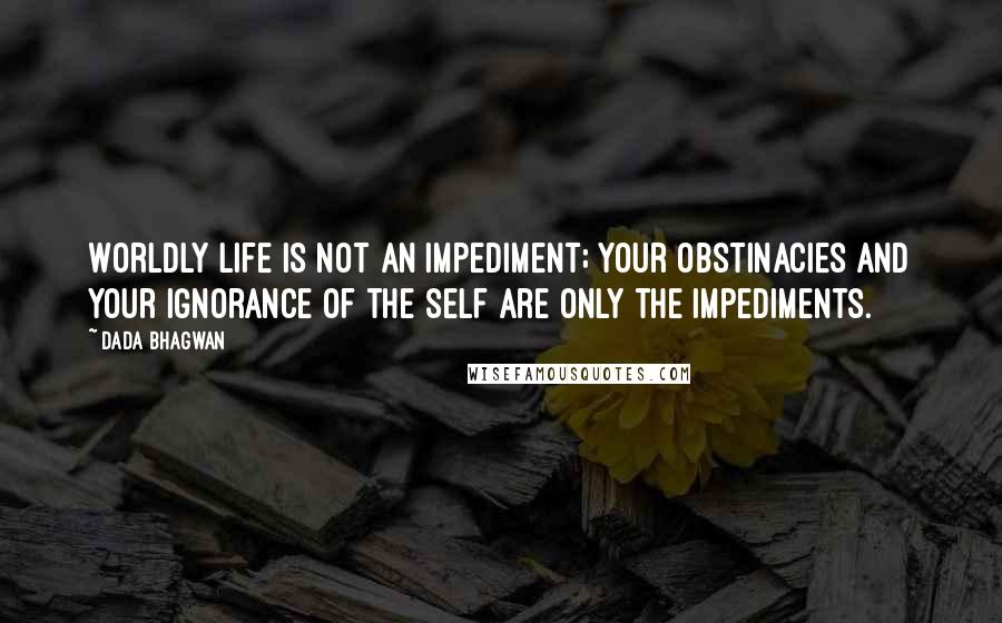 Dada Bhagwan Quotes: Worldly life is not an impediment; your obstinacies and your ignorance of the self are only the impediments.