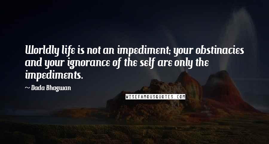 Dada Bhagwan Quotes: Worldly life is not an impediment; your obstinacies and your ignorance of the self are only the impediments.