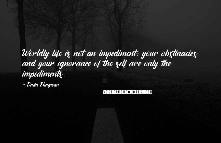 Dada Bhagwan Quotes: Worldly life is not an impediment; your obstinacies and your ignorance of the self are only the impediments.