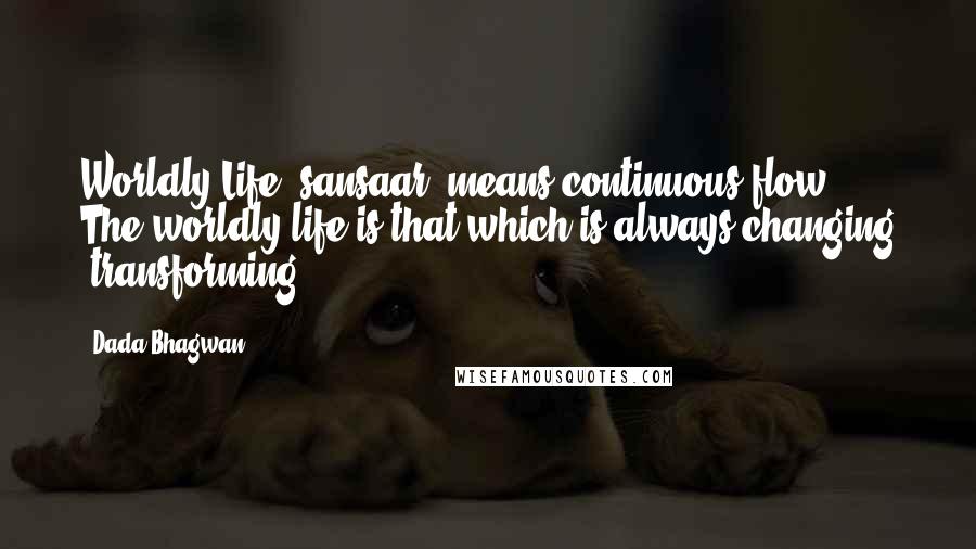 Dada Bhagwan Quotes: Worldly Life [sansaar] means continuous-flow. The worldly life is that which is always changing [transforming].