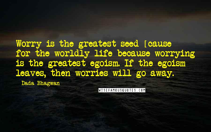 Dada Bhagwan Quotes: Worry is the greatest seed [cause] for the worldly life because worrying is the greatest egoism. If the egoism leaves, then worries will go away.