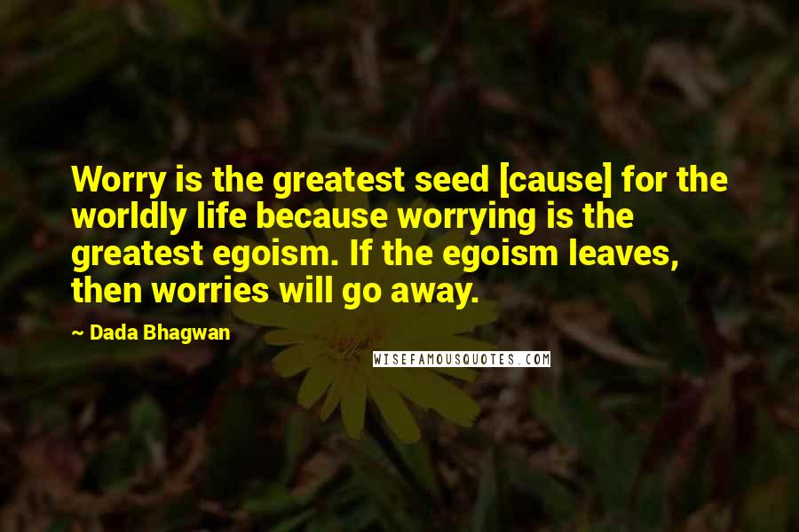 Dada Bhagwan Quotes: Worry is the greatest seed [cause] for the worldly life because worrying is the greatest egoism. If the egoism leaves, then worries will go away.