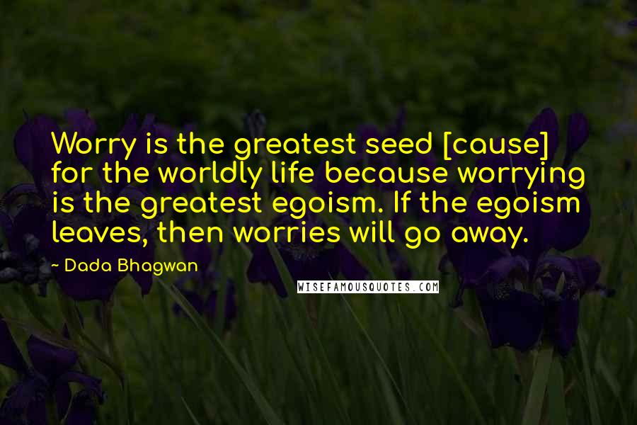 Dada Bhagwan Quotes: Worry is the greatest seed [cause] for the worldly life because worrying is the greatest egoism. If the egoism leaves, then worries will go away.