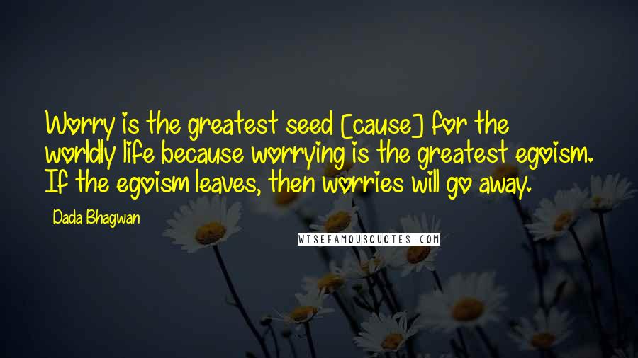 Dada Bhagwan Quotes: Worry is the greatest seed [cause] for the worldly life because worrying is the greatest egoism. If the egoism leaves, then worries will go away.