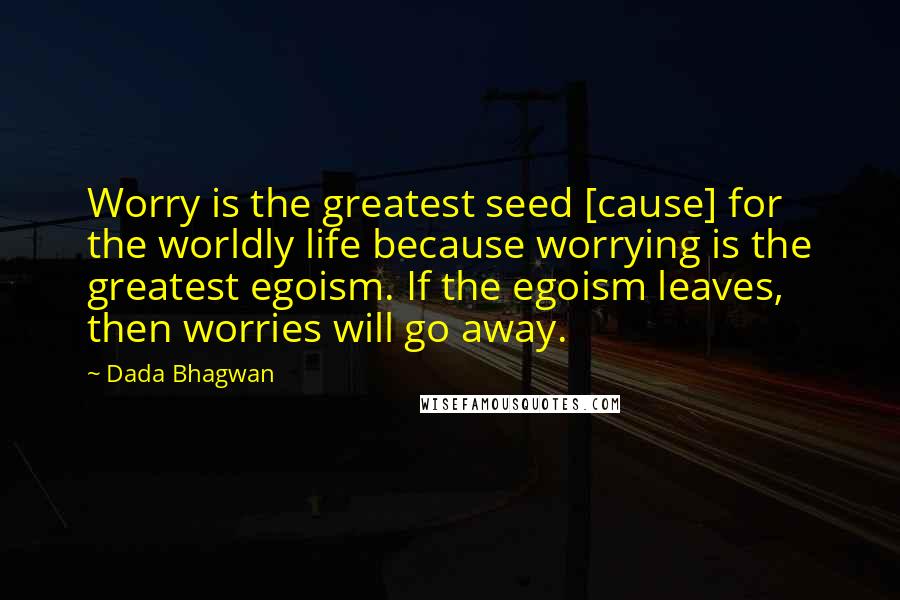 Dada Bhagwan Quotes: Worry is the greatest seed [cause] for the worldly life because worrying is the greatest egoism. If the egoism leaves, then worries will go away.