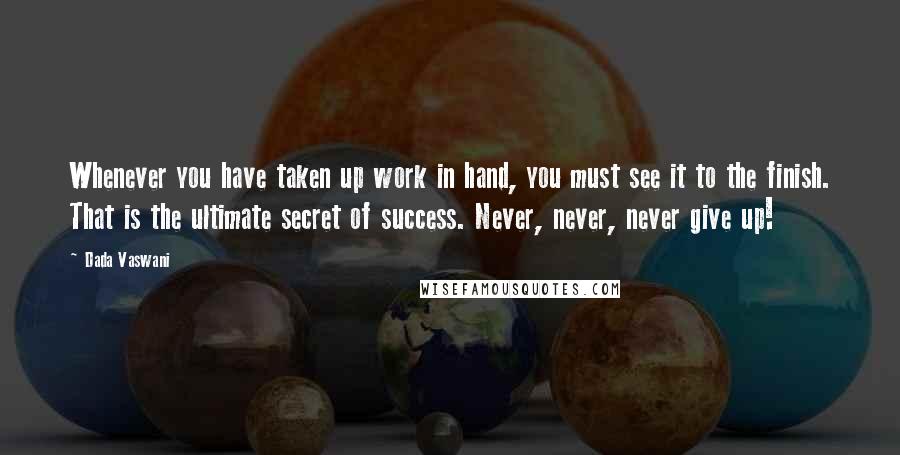 Dada Vaswani Quotes: Whenever you have taken up work in hand, you must see it to the finish. That is the ultimate secret of success. Never, never, never give up!