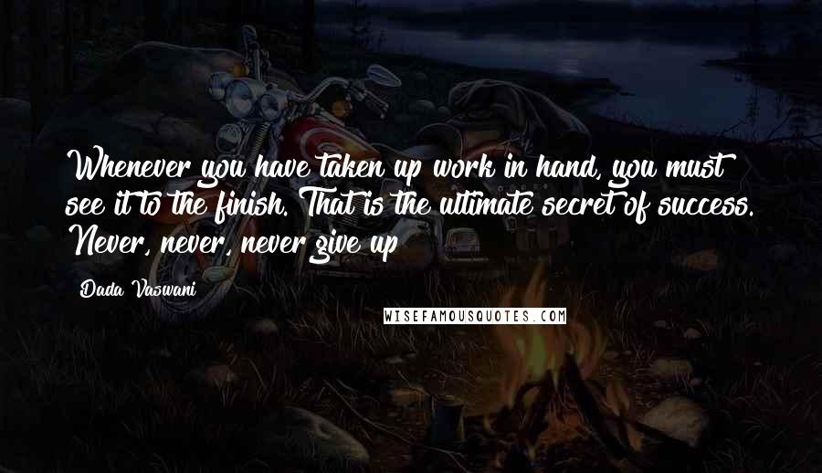 Dada Vaswani Quotes: Whenever you have taken up work in hand, you must see it to the finish. That is the ultimate secret of success. Never, never, never give up!